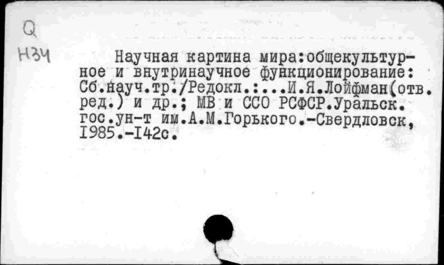 ﻿Научная картина мира:общекультурное и внутринаучное функционирование: Сб.йауч.тр./Редокл.:...И.Я.Лойфман(отв. ред.) и др.; МВ и ССО РСФСР.Уральск, гос.ун-т им.А.М.Горького.-Свердловск. 1985.-142с.